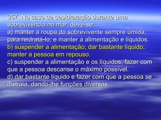 357. No caso de desidratação durante uma357. No caso de desidratação durante uma
sobrevivência no mar, deve-se:sobrevivência no mar, deve-se:
a) manter a roupa do sobrevivente sempre úmida,a) manter a roupa do sobrevivente sempre úmida,
para reidratá-lo; e manter a alimentação e líquidos.para reidratá-lo; e manter a alimentação e líquidos.
b) suspender a alimentação; dar bastante líquido;b) suspender a alimentação; dar bastante líquido;
manter a pessoa em repouso.manter a pessoa em repouso.
c) suspender a alimentação e os líquidos; fazer comc) suspender a alimentação e os líquidos; fazer com
que a pessoa descanse o máximo possível.que a pessoa descanse o máximo possível.
d) dar bastante líquido e fazer com que a pessoa sed) dar bastante líquido e fazer com que a pessoa se
distraia, dando-lhe funções diversas.distraia, dando-lhe funções diversas.
 