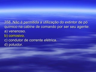358. Não é permitida a utilização do extintor de pó358. Não é permitida a utilização do extintor de pó
químico na cabine de comando por ser seu agente:químico na cabine de comando por ser seu agente:
a) venenoso.a) venenoso.
b) corrosivo.b) corrosivo.
c) condutor de corrente elétrica.c) condutor de corrente elétrica.
d) poluidor.d) poluidor.
 