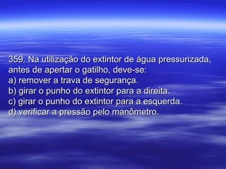 359. Na utilização do extintor de água pressurizada,359. Na utilização do extintor de água pressurizada,
antes de apertar o gatilho, deve-se:antes de apertar o gatilho, deve-se:
a) remover a trava de segurança.a) remover a trava de segurança.
b) girar o punho do extintor para a direita.b) girar o punho do extintor para a direita.
c) girar o punho do extintor para a esquerda.c) girar o punho do extintor para a esquerda.
d) verificar a pressão pelo manômetro.d) verificar a pressão pelo manômetro.
 
