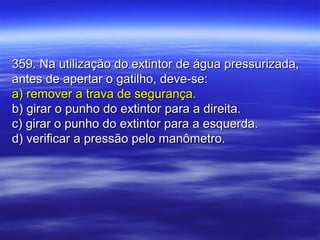 359. Na utilização do extintor de água pressurizada,359. Na utilização do extintor de água pressurizada,
antes de apertar o gatilho, deve-se:antes de apertar o gatilho, deve-se:
a) remover a trava de segurança.a) remover a trava de segurança.
b) girar o punho do extintor para a direita.b) girar o punho do extintor para a direita.
c) girar o punho do extintor para a esquerda.c) girar o punho do extintor para a esquerda.
d) verificar a pressão pelo manômetro.d) verificar a pressão pelo manômetro.
 