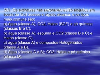 361. Os extintores nas aeronaves estão alojados em361. Os extintores nas aeronaves estão alojados em
locais de fácil acesso e rápido alcance, e os tiposlocais de fácil acesso e rápido alcance, e os tipos
mais comuns são:mais comuns são:
a) água (classe A), CO2, Halon (BCF) e pó químicoa) água (classe A), CO2, Halon (BCF) e pó químico
(classes B e C).(classes B e C).
b) água (classe A), espuma e CO2 (classe B e C) eb) água (classe A), espuma e CO2 (classe B e C) e
Halon (classe C).Halon (classe C).
c) água (classe A) e compostos Halogenadosc) água (classe A) e compostos Halogenados
(classe A e B).(classe A e B).
d) água (classes A e B); CO2, Halon e pó químicod) água (classes A e B); CO2, Halon e pó químico
(classe D).(classe D).
 