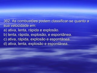 362. As combustões podem classificar-se quanto a362. As combustões podem classificar-se quanto a
sua velocidade em:sua velocidade em:
a) ativa, lenta, rápida e explosão.a) ativa, lenta, rápida e explosão.
b) lenta, rápida, explosão, e espontânea.b) lenta, rápida, explosão, e espontânea.
c) ativa, rápida, explosão e espontânea.c) ativa, rápida, explosão e espontânea.
d) ativa, lenta, explosão e espontânea.d) ativa, lenta, explosão e espontânea.
 