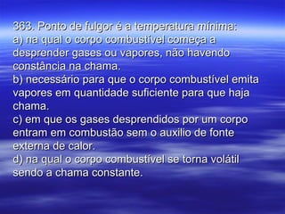 363. Ponto de fulgor é a temperatura mínima:363. Ponto de fulgor é a temperatura mínima:
a) na qual o corpo combustível começa aa) na qual o corpo combustível começa a
desprender gases ou vapores, não havendodesprender gases ou vapores, não havendo
constância na chama.constância na chama.
b) necessário para que o corpo combustível emitab) necessário para que o corpo combustível emita
vapores em quantidade suficiente para que hajavapores em quantidade suficiente para que haja
chama.chama.
c) em que os gases desprendidos por um corpoc) em que os gases desprendidos por um corpo
entram em combustão sem o auxilio de fonteentram em combustão sem o auxilio de fonte
externa de calor.externa de calor.
d) na qual o corpo combustível se torna volátild) na qual o corpo combustível se torna volátil
sendo a chama constante.sendo a chama constante.
 