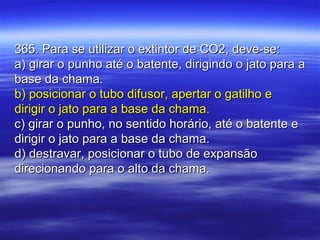 365. Para se utilizar o extintor de CO2, deve-se:365. Para se utilizar o extintor de CO2, deve-se:
a) girar o punho até o batente, dirigindo o jato para aa) girar o punho até o batente, dirigindo o jato para a
base da chama.base da chama.
b) posicionar o tubo difusor, apertar o gatilho eb) posicionar o tubo difusor, apertar o gatilho e
dirigir o jato para a base da chama.dirigir o jato para a base da chama.
c) girar o punho, no sentido horário, até o batente ec) girar o punho, no sentido horário, até o batente e
dirigir o jato para a base da chama.dirigir o jato para a base da chama.
d) destravar, posicionar o tubo de expansãod) destravar, posicionar o tubo de expansão
direcionando para o alto da chama.direcionando para o alto da chama.
 