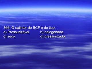 366. O extintor de BCF é do tipo:366. O extintor de BCF é do tipo:
a) Pressurizávela) Pressurizável b) halogenadob) halogenado
c) secoc) seco d) pressurizadod) pressurizado
 