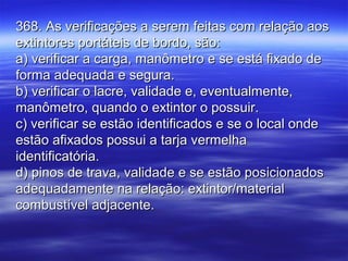 368. As verificações a serem feitas com relação aos368. As verificações a serem feitas com relação aos
extintores portáteis de bordo, são:extintores portáteis de bordo, são:
a) verificar a carga, manômetro e se está fixado dea) verificar a carga, manômetro e se está fixado de
forma adequada e segura.forma adequada e segura.
b) verificar o lacre, validade e, eventualmente,b) verificar o lacre, validade e, eventualmente,
manômetro, quando o extintor o possuir.manômetro, quando o extintor o possuir.
c) verificar se estão identificados e se o local ondec) verificar se estão identificados e se o local onde
estão afixados possui a tarja vermelhaestão afixados possui a tarja vermelha
identificatória.identificatória.
d) pinos de trava, validade e se estão posicionadosd) pinos de trava, validade e se estão posicionados
adequadamente na relação: extintor/materialadequadamente na relação: extintor/material
combustível adjacente.combustível adjacente.
 