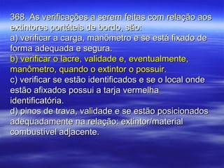 368. As verificações a serem feitas com relação aos368. As verificações a serem feitas com relação aos
extintores portáteis de bordo, são:extintores portáteis de bordo, são:
a) verificar a carga, manômetro e se está fixado dea) verificar a carga, manômetro e se está fixado de
forma adequada e segura.forma adequada e segura.
b) verificar o lacre, validade e, eventualmente,b) verificar o lacre, validade e, eventualmente,
manômetro, quando o extintor o possuir.manômetro, quando o extintor o possuir.
c) verificar se estão identificados e se o local ondec) verificar se estão identificados e se o local onde
estão afixados possui a tarja vermelhaestão afixados possui a tarja vermelha
identificatória.identificatória.
d) pinos de trava, validade e se estão posicionadosd) pinos de trava, validade e se estão posicionados
adequadamente na relação: extintor/materialadequadamente na relação: extintor/material
combustível adjacente.combustível adjacente.
 