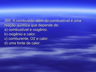 369. A combustão além do combustível é uma369. A combustão além do combustível é uma
reação química que depende de:reação química que depende de:
a) combustível e oxigênio.a) combustível e oxigênio.
b) oxigênio e calor.b) oxigênio e calor.
c) comburente, O2 e calor.c) comburente, O2 e calor.
d) uma fonte de calor.d) uma fonte de calor.
 
