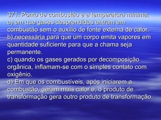 371. Ponto de combustão é a temperatura mínima:371. Ponto de combustão é a temperatura mínima:
a) em que gases desprendidos entram ema) em que gases desprendidos entram em
combustão sem o auxílio de fonte externa de calor.combustão sem o auxílio de fonte externa de calor.
b) necessária para que um corpo emita vapores emb) necessária para que um corpo emita vapores em
quantidade suficiente para que a chama sejaquantidade suficiente para que a chama seja
permanente.permanente.
c) quando os gases gerados por decomposiçãoc) quando os gases gerados por decomposição
orgânica, inflamam-se com o simples contato comorgânica, inflamam-se com o simples contato com
oxigênio.oxigênio.
d) Em que os combustíveis, após iniciarem ad) Em que os combustíveis, após iniciarem a
combustão, geram mais calor e, o produto decombustão, geram mais calor e, o produto de
transformação gera outro produto de transformação.transformação gera outro produto de transformação.
 