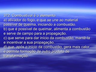 372. Combustível é o elemento:372. Combustível é o elemento:
a) ativador do fogo, e que se une ao materiala) ativador do fogo, e que se une ao material
passível de queima, iniciando a combustão.passível de queima, iniciando a combustão.
b) que é possível de queimar, alimenta a combustãob) que é possível de queimar, alimenta a combustão
e serve de campo para a propagação.e serve de campo para a propagação.
c) que serve para dar início da combustão, mantê-lac) que serve para dar início da combustão, mantê-la
e incentivar a sua propagação.e incentivar a sua propagação.
d) que, após o início da combustão, gera mais calord) que, após o início da combustão, gera mais calor
e permite formação de outro produto dee permite formação de outro produto de
transformação.transformação.
 