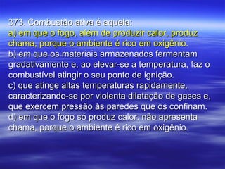 373. Combustão ativa é aquela:373. Combustão ativa é aquela:
a) em que o fogo, além de produzir calor, produza) em que o fogo, além de produzir calor, produz
chama, porque o ambiente é rico em oxigênio.chama, porque o ambiente é rico em oxigênio.
b) em que os materiais armazenados fermentamb) em que os materiais armazenados fermentam
gradativamente e, ao elevar-se a temperatura, faz ogradativamente e, ao elevar-se a temperatura, faz o
combustível atingir o seu ponto de ignição.combustível atingir o seu ponto de ignição.
c) que atinge altas temperaturas rapidamente,c) que atinge altas temperaturas rapidamente,
caracterizando-se por violenta dilatação de gases e,caracterizando-se por violenta dilatação de gases e,
que exercem pressão às paredes que os confinam.que exercem pressão às paredes que os confinam.
d) em que o fogo só produz calor, não apresentad) em que o fogo só produz calor, não apresenta
chama, porque o ambiente é rico em oxigênio.chama, porque o ambiente é rico em oxigênio.
 