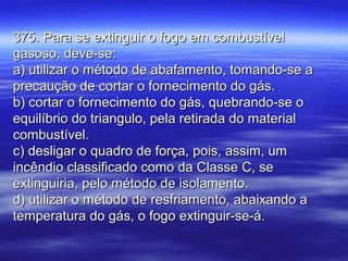 375. Para se extinguir o fogo em combustível375. Para se extinguir o fogo em combustível
gasoso, deve-se:gasoso, deve-se:
a) utilizar o método de abafamento, tomando-se aa) utilizar o método de abafamento, tomando-se a
precaução de cortar o fornecimento do gás.precaução de cortar o fornecimento do gás.
b) cortar o fornecimento do gás, quebrando-se ob) cortar o fornecimento do gás, quebrando-se o
equilíbrio do triangulo, pela retirada do materialequilíbrio do triangulo, pela retirada do material
combustível.combustível.
c) desligar o quadro de força, pois, assim, umc) desligar o quadro de força, pois, assim, um
incêndio classificado como da Classe C, seincêndio classificado como da Classe C, se
extinguiria, pelo método de isolamento.extinguiria, pelo método de isolamento.
d) utilizar o método de resfriamento, abaixando ad) utilizar o método de resfriamento, abaixando a
temperatura do gás, o fogo extinguir-se-á.temperatura do gás, o fogo extinguir-se-á.
 