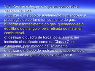 375. Para se extinguir o fogo em combustível375. Para se extinguir o fogo em combustível
gasoso, deve-se:gasoso, deve-se:
a) utilizar o método de abafamento, tomando-se aa) utilizar o método de abafamento, tomando-se a
precaução de cortar o fornecimento do gás.precaução de cortar o fornecimento do gás.
b) cortar o fornecimento do gás, quebrando-se ob) cortar o fornecimento do gás, quebrando-se o
equilíbrio do triangulo, pela retirada do materialequilíbrio do triangulo, pela retirada do material
combustível.combustível.
c) desligar o quadro de força, pois, assim, umc) desligar o quadro de força, pois, assim, um
incêndio classificado como da Classe C, seincêndio classificado como da Classe C, se
extinguiria, pelo método de isolamento.extinguiria, pelo método de isolamento.
d) utilizar o método de resfriamento, abaixando ad) utilizar o método de resfriamento, abaixando a
temperatura do gás, o fogo extinguir-se-á.temperatura do gás, o fogo extinguir-se-á.
 