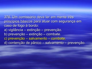 376. Um comissário deve ter em mente três376. Um comissário deve ter em mente três
princípios básicos para atuar com segurança emprincípios básicos para atuar com segurança em
caso de fogo à bordo:caso de fogo à bordo:
a) vigilância – extinção – prevenção.a) vigilância – extinção – prevenção.
b) prevenção – extinção – combate.b) prevenção – extinção – combate.
c) prevenção – salvamento – combate.c) prevenção – salvamento – combate.
d) contenção de pânico – salvamento – prevenção.d) contenção de pânico – salvamento – prevenção.
 