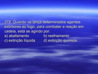 378. Quando se lança determinados agentes378. Quando se lança determinados agentes
extintores ao fogo, para combater a reação emextintores ao fogo, para combater a reação em
cadeia, está se agindo por:cadeia, está se agindo por:
a) abafamentoa) abafamento b) resfriamentob) resfriamento
c) extinção líquidac) extinção líquida d) extinção química.d) extinção química.
 