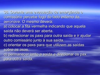 38. Durante uma evacuação de emergência o38. Durante uma evacuação de emergência o
comissário percebe fogo do lado externo dacomissário percebe fogo do lado externo da
aeronave. O mesmo deverá:aeronave. O mesmo deverá:
a) colocar a fita vermelha indicando que aquelaa) colocar a fita vermelha indicando que aquela
saída não deverá ser aberta.saída não deverá ser aberta.
b) redirecionar os paxs para outra saída e ir ajudarb) redirecionar os paxs para outra saída e ir ajudar
outro comissário junto à sua saída.outro comissário junto à sua saída.
c) orientar os paxs para que utilizem as saídasc) orientar os paxs para que utilizem as saídas
sobre as asas.sobre as asas.
d) permanecer junto a saída e direcionar os paxd) permanecer junto a saída e direcionar os pax
para outra saída.para outra saída.
 