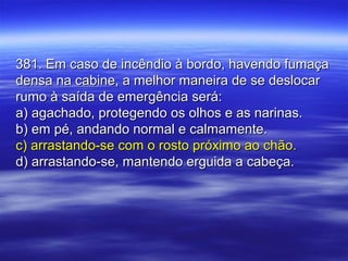 381. Em caso de incêndio à bordo, havendo fumaça381. Em caso de incêndio à bordo, havendo fumaça
densa na cabine, a melhor maneira de se deslocardensa na cabine, a melhor maneira de se deslocar
rumo à saída de emergência será:rumo à saída de emergência será:
a) agachado, protegendo os olhos e as narinas.a) agachado, protegendo os olhos e as narinas.
b) em pé, andando normal e calmamente.b) em pé, andando normal e calmamente.
c) arrastando-se com o rosto próximo ao chão.c) arrastando-se com o rosto próximo ao chão.
d) arrastando-se, mantendo erguida a cabeça.d) arrastando-se, mantendo erguida a cabeça.
 