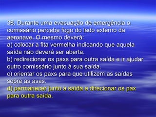 38. Durante uma evacuação de emergência o38. Durante uma evacuação de emergência o
comissário percebe fogo do lado externo dacomissário percebe fogo do lado externo da
aeronave. O mesmo deverá:aeronave. O mesmo deverá:
a) colocar a fita vermelha indicando que aquelaa) colocar a fita vermelha indicando que aquela
saída não deverá ser aberta.saída não deverá ser aberta.
b) redirecionar os paxs para outra saída e ir ajudarb) redirecionar os paxs para outra saída e ir ajudar
outro comissário junto à sua saída.outro comissário junto à sua saída.
c) orientar os paxs para que utilizem as saídasc) orientar os paxs para que utilizem as saídas
sobre as asas.sobre as asas.
d) permanecer junto a saída e direcionar os paxd) permanecer junto a saída e direcionar os pax
para outra saída.para outra saída.
 