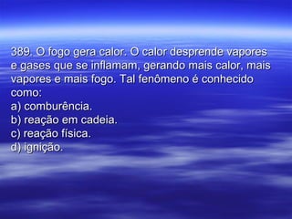 389. O fogo gera calor. O calor desprende vapores389. O fogo gera calor. O calor desprende vapores
e gases que se inflamam, gerando mais calor, maise gases que se inflamam, gerando mais calor, mais
vapores e mais fogo. Tal fenômeno é conhecidovapores e mais fogo. Tal fenômeno é conhecido
como:como:
a) comburência.a) comburência.
b) reação em cadeia.b) reação em cadeia.
c) reação física.c) reação física.
d) ignição.d) ignição.
 