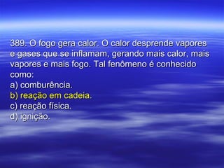 389. O fogo gera calor. O calor desprende vapores389. O fogo gera calor. O calor desprende vapores
e gases que se inflamam, gerando mais calor, maise gases que se inflamam, gerando mais calor, mais
vapores e mais fogo. Tal fenômeno é conhecidovapores e mais fogo. Tal fenômeno é conhecido
como:como:
a) comburência.a) comburência.
b) reação em cadeia.b) reação em cadeia.
c) reação física.c) reação física.
d) ignição.d) ignição.
 