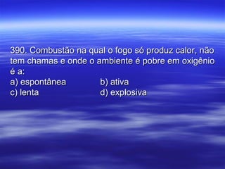 390. Combustão na qual o fogo só produz calor, não390. Combustão na qual o fogo só produz calor, não
tem chamas e onde o ambiente é pobre em oxigêniotem chamas e onde o ambiente é pobre em oxigênio
é a:é a:
a) espontâneaa) espontânea b) ativab) ativa
c) lentac) lenta d) explosivad) explosiva
 
