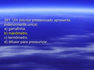 391. Um extintor pressurizado apresenta391. Um extintor pressurizado apresenta
exteriormente um(a):exteriormente um(a):
a) garrafinha.a) garrafinha.
b) manômetro.b) manômetro.
c) termômetro.c) termômetro.
d) difusor para pressurizar.d) difusor para pressurizar.
 