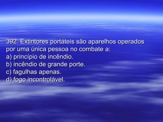 392. Extintores portáteis são aparelhos operados392. Extintores portáteis são aparelhos operados
por uma única pessoa no combate a:por uma única pessoa no combate a:
a) princípio de incêndio.a) princípio de incêndio.
b) incêndio de grande porte.b) incêndio de grande porte.
c) fagulhas apenas.c) fagulhas apenas.
d) fogo incontrolável.d) fogo incontrolável.
 