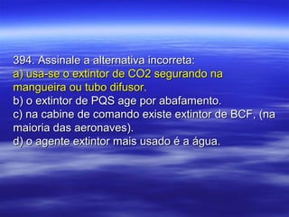 394. Assinale a alternativa incorreta:394. Assinale a alternativa incorreta:
a) usa-se o extintor de CO2 segurando naa) usa-se o extintor de CO2 segurando na
mangueira ou tubo difusor.mangueira ou tubo difusor.
b) o extintor de PQS age por abafamento.b) o extintor de PQS age por abafamento.
c) na cabine de comando existe extintor de BCF, (nac) na cabine de comando existe extintor de BCF, (na
maioria das aeronaves).maioria das aeronaves).
d) o agente extintor mais usado é a água.d) o agente extintor mais usado é a água.
 