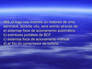 395. O fogo nos motores ou reatores de uma395. O fogo nos motores ou reatores de uma
aeronave, durante vôo, será extinto através de:aeronave, durante vôo, será extinto através de:
a) sistemas fixos de acionamento automático.a) sistemas fixos de acionamento automático.
b) extintores portáteis de BCF.b) extintores portáteis de BCF.
c) sistemas fixos de acionamento manual.c) sistemas fixos de acionamento manual.
d) ar frio do compressor da turbinad) ar frio do compressor da turbina
 