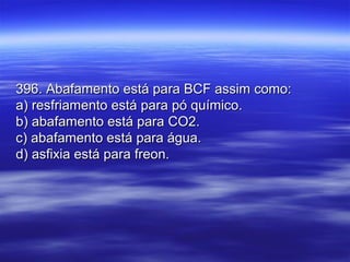 396. Abafamento está para BCF assim como:396. Abafamento está para BCF assim como:
a) resfriamento está para pó químico.a) resfriamento está para pó químico.
b) abafamento está para CO2.b) abafamento está para CO2.
c) abafamento está para água.c) abafamento está para água.
d) asfixia está para freon.d) asfixia está para freon.
 