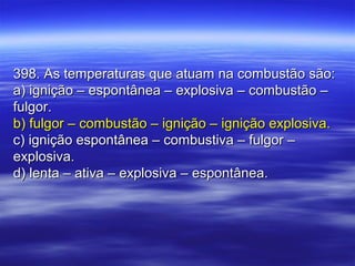 398. As temperaturas que atuam na combustão são:398. As temperaturas que atuam na combustão são:
a) ignição – espontânea – explosiva – combustão –a) ignição – espontânea – explosiva – combustão –
fulgor.fulgor.
b) fulgor – combustão – ignição – ignição explosiva.b) fulgor – combustão – ignição – ignição explosiva.
c) ignição espontânea – combustiva – fulgor –c) ignição espontânea – combustiva – fulgor –
explosiva.explosiva.
d) lenta – ativa – explosiva – espontânea.d) lenta – ativa – explosiva – espontânea.
 