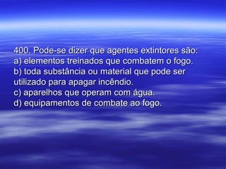 400. Pode-se dizer que agentes extintores são:400. Pode-se dizer que agentes extintores são:
a) elementos treinados que combatem o fogo.a) elementos treinados que combatem o fogo.
b) toda substância ou material que pode serb) toda substância ou material que pode ser
utilizado para apagar incêndio.utilizado para apagar incêndio.
c) aparelhos que operam com água.c) aparelhos que operam com água.
d) equipamentos de combate ao fogo.d) equipamentos de combate ao fogo.
 