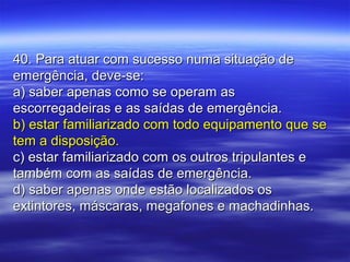 40. Para atuar com sucesso numa situação de40. Para atuar com sucesso numa situação de
emergência, deve-se:emergência, deve-se:
a) saber apenas como se operam asa) saber apenas como se operam as
escorregadeiras e as saídas de emergência.escorregadeiras e as saídas de emergência.
b) estar familiarizado com todo equipamento que seb) estar familiarizado com todo equipamento que se
tem a disposição.tem a disposição.
c) estar familiarizado com os outros tripulantes ec) estar familiarizado com os outros tripulantes e
também com as saídas de emergência.também com as saídas de emergência.
d) saber apenas onde estão localizados osd) saber apenas onde estão localizados os
extintores, máscaras, megafones e machadinhas.extintores, máscaras, megafones e machadinhas.
 