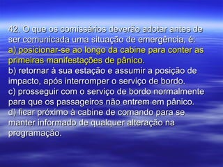 42. O que os comissários deverão adotar antes de42. O que os comissários deverão adotar antes de
ser comunicada uma situação de emergência, é:ser comunicada uma situação de emergência, é:
a) posicionar-se ao longo da cabine para conter asa) posicionar-se ao longo da cabine para conter as
primeiras manifestações de pânico.primeiras manifestações de pânico.
b) retornar à sua estação e assumir a posição deb) retornar à sua estação e assumir a posição de
impacto, após interromper o serviço de bordo.impacto, após interromper o serviço de bordo.
c) prosseguir com o serviço de bordo normalmentec) prosseguir com o serviço de bordo normalmente
para que os passageiros não entrem em pânico.para que os passageiros não entrem em pânico.
d) ficar próximo à cabine de comando para sed) ficar próximo à cabine de comando para se
manter informado de qualquer alteração namanter informado de qualquer alteração na
programação.programação.
 