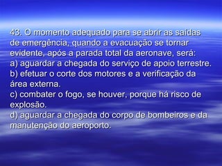 43. O momento adequado para se abrir as saídas43. O momento adequado para se abrir as saídas
de emergência, quando a evacuação se tornarde emergência, quando a evacuação se tornar
evidente, após a parada total da aeronave, será:evidente, após a parada total da aeronave, será:
a) aguardar a chegada do serviço de apoio terrestre.a) aguardar a chegada do serviço de apoio terrestre.
b) efetuar o corte dos motores e a verificação dab) efetuar o corte dos motores e a verificação da
área externa.área externa.
c) combater o fogo, se houver, porque há risco dec) combater o fogo, se houver, porque há risco de
explosão.explosão.
d) aguardar a chegada do corpo de bombeiros e dad) aguardar a chegada do corpo de bombeiros e da
manutenção do aeroporto.manutenção do aeroporto.
 