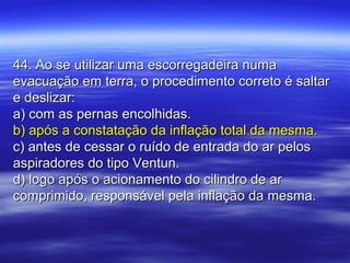 44. Ao se utilizar uma escorregadeira numa44. Ao se utilizar uma escorregadeira numa
evacuação em terra, o procedimento correto é saltarevacuação em terra, o procedimento correto é saltar
e deslizar:e deslizar:
a) com as pernas encolhidas.a) com as pernas encolhidas.
b) após a constatação da inflação total da mesma.b) após a constatação da inflação total da mesma.
c) antes de cessar o ruído de entrada do ar pelosc) antes de cessar o ruído de entrada do ar pelos
aspiradores do tipo Ventun.aspiradores do tipo Ventun.
d) logo após o acionamento do cilindro de ard) logo após o acionamento do cilindro de ar
comprimido, responsável pela inflação da mesma.comprimido, responsável pela inflação da mesma.
 