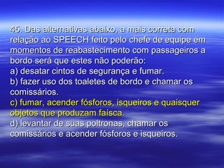 45. Das alternativas abaixo, a mais correta com45. Das alternativas abaixo, a mais correta com
relação ao SPEECH feito pelo chefe de equipe emrelação ao SPEECH feito pelo chefe de equipe em
momentos de reabastecimento com passageiros amomentos de reabastecimento com passageiros a
bordo será que estes não poderão:bordo será que estes não poderão:
a) desatar cintos de segurança e fumar.a) desatar cintos de segurança e fumar.
b) fazer uso dos toaletes de bordo e chamar osb) fazer uso dos toaletes de bordo e chamar os
comissários.comissários.
c) fumar, acender fósforos, isqueiros e quaisquerc) fumar, acender fósforos, isqueiros e quaisquer
objetos que produzam faísca.objetos que produzam faísca.
d) levantar de suas poltronas, chamar osd) levantar de suas poltronas, chamar os
comissários e acender fósforos e isqueiros.comissários e acender fósforos e isqueiros.
 