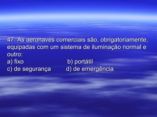 47. As aeronaves comerciais são, obrigatoriamente,47. As aeronaves comerciais são, obrigatoriamente,
equipadas com um sistema de iluminação normal eequipadas com um sistema de iluminação normal e
outro:outro:
a) fixoa) fixo b) portátilb) portátil
c) de segurançac) de segurança d) de emergênciad) de emergência
 