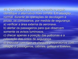 48. Com relação ao assunto descrito a seguir,48. Com relação ao assunto descrito a seguir,
identifique a alternativa mais correta. Em situaçãoidentifique a alternativa mais correta. Em situação
normal, durante as operações de decolagem enormal, durante as operações de decolagem e
pouso, os comissários, por medida de segurança:pouso, os comissários, por medida de segurança:
a) verificar a área externa da aeronave.a) verificar a área externa da aeronave.
b) alertar os passageiros para que observemb) alertar os passageiros para que observem
somente os avisos luminosos.somente os avisos luminosos.
c) checar apenas a posição das poltronas e ac) checar apenas a posição das poltronas e a
colocação dos cintos de segurança.colocação dos cintos de segurança.
d) executar com rigor os cheques preparatórios comd) executar com rigor os cheques preparatórios com
relação a passageiros, cabines, galleys e toaletes.relação a passageiros, cabines, galleys e toaletes.
 