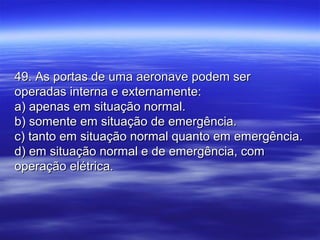 49. As portas de uma aeronave podem ser49. As portas de uma aeronave podem ser
operadas interna e externamente:operadas interna e externamente:
a) apenas em situação normal.a) apenas em situação normal.
b) somente em situação de emergência.b) somente em situação de emergência.
c) tanto em situação normal quanto em emergência.c) tanto em situação normal quanto em emergência.
d) em situação normal e de emergência, comd) em situação normal e de emergência, com
operação elétrica.operação elétrica.
 