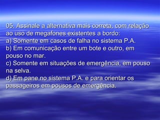 05. Assinale a alternativa mais correta, com relação05. Assinale a alternativa mais correta, com relação
ao uso de megafones existentes a bordo:ao uso de megafones existentes a bordo:
a) Somente em casos de falha no sistema P.A.a) Somente em casos de falha no sistema P.A.
b) Em comunicação entre um bote e outro, emb) Em comunicação entre um bote e outro, em
pouso no mar.pouso no mar.
c) Somente em situações de emergência, em pousoc) Somente em situações de emergência, em pouso
na selva.na selva.
d) Em pane no sistema P.A. e para orientar osd) Em pane no sistema P.A. e para orientar os
passageiros em pousos de emergência.passageiros em pousos de emergência.
 