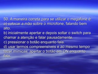 50. A maneira correta para se utilizar o megafone é:50. A maneira correta para se utilizar o megafone é:
a) colocar a mão sobre o microfone, falando bema) colocar a mão sobre o microfone, falando bem
alto.alto.
b) inicialmente apertar e depois soltar o switch parab) inicialmente apertar e depois soltar o switch para
chamar a atenção e falar pausadamente.chamar a atenção e falar pausadamente.
c) pressionar o botão enquanto fala.c) pressionar o botão enquanto fala.
d) usar termos compreensíveis e ao mesmo tempod) usar termos compreensíveis e ao mesmo tempo
fazer mímicas; apertar o botão em ON enquantofazer mímicas; apertar o botão em ON enquanto
fala.fala.
 