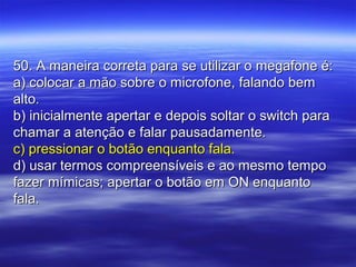 50. A maneira correta para se utilizar o megafone é:50. A maneira correta para se utilizar o megafone é:
a) colocar a mão sobre o microfone, falando bema) colocar a mão sobre o microfone, falando bem
alto.alto.
b) inicialmente apertar e depois soltar o switch parab) inicialmente apertar e depois soltar o switch para
chamar a atenção e falar pausadamente.chamar a atenção e falar pausadamente.
c) pressionar o botão enquanto fala.c) pressionar o botão enquanto fala.
d) usar termos compreensíveis e ao mesmo tempod) usar termos compreensíveis e ao mesmo tempo
fazer mímicas; apertar o botão em ON enquantofazer mímicas; apertar o botão em ON enquanto
fala.fala.
 