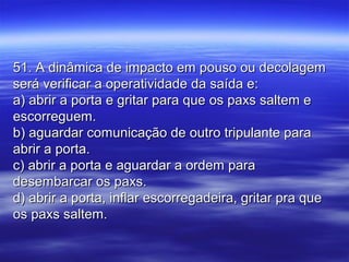 51. A dinâmica de impacto em pouso ou decolagem51. A dinâmica de impacto em pouso ou decolagem
será verificar a operatividade da saída e:será verificar a operatividade da saída e:
a) abrir a porta e gritar para que os paxs saltem ea) abrir a porta e gritar para que os paxs saltem e
escorreguem.escorreguem.
b) aguardar comunicação de outro tripulante parab) aguardar comunicação de outro tripulante para
abrir a porta.abrir a porta.
c) abrir a porta e aguardar a ordem parac) abrir a porta e aguardar a ordem para
desembarcar os paxs.desembarcar os paxs.
d) abrir a porta, inflar escorregadeira, gritar pra qued) abrir a porta, inflar escorregadeira, gritar pra que
os paxs saltem.os paxs saltem.
 