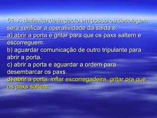 51. A dinâmica de impacto em pouso ou decolagem51. A dinâmica de impacto em pouso ou decolagem
será verificar a operatividade da saída e:será verificar a operatividade da saída e:
a) abrir a porta e gritar para que os paxs saltem ea) abrir a porta e gritar para que os paxs saltem e
escorreguem.escorreguem.
b) aguardar comunicação de outro tripulante parab) aguardar comunicação de outro tripulante para
abrir a porta.abrir a porta.
c) abrir a porta e aguardar a ordem parac) abrir a porta e aguardar a ordem para
desembarcar os paxs.desembarcar os paxs.
d) abrir a porta, inflar escorregadeira, gritar pra qued) abrir a porta, inflar escorregadeira, gritar pra que
os paxs saltem.os paxs saltem.
 