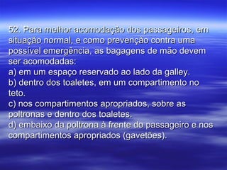 52. Para melhor acomodação dos passageiros, em52. Para melhor acomodação dos passageiros, em
situação normal, e como prevenção contra umasituação normal, e como prevenção contra uma
possível emergência, as bagagens de mão devempossível emergência, as bagagens de mão devem
ser acomodadas:ser acomodadas:
a) em um espaço reservado ao lado da galley.a) em um espaço reservado ao lado da galley.
b) dentro dos toaletes, em um compartimento nob) dentro dos toaletes, em um compartimento no
teto.teto.
c) nos compartimentos apropriados, sobre asc) nos compartimentos apropriados, sobre as
poltronas e dentro dos toaletes.poltronas e dentro dos toaletes.
d) embaixo da poltrona à frente do passageiro e nosd) embaixo da poltrona à frente do passageiro e nos
compartimentos apropriados (gavetões).compartimentos apropriados (gavetões).
 