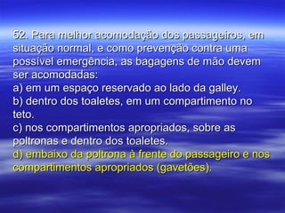 52. Para melhor acomodação dos passageiros, em52. Para melhor acomodação dos passageiros, em
situação normal, e como prevenção contra umasituação normal, e como prevenção contra uma
possível emergência, as bagagens de mão devempossível emergência, as bagagens de mão devem
ser acomodadas:ser acomodadas:
a) em um espaço reservado ao lado da galley.a) em um espaço reservado ao lado da galley.
b) dentro dos toaletes, em um compartimento nob) dentro dos toaletes, em um compartimento no
teto.teto.
c) nos compartimentos apropriados, sobre asc) nos compartimentos apropriados, sobre as
poltronas e dentro dos toaletes.poltronas e dentro dos toaletes.
d) embaixo da poltrona à frente do passageiro e nosd) embaixo da poltrona à frente do passageiro e nos
compartimentos apropriados (gavetões).compartimentos apropriados (gavetões).
 