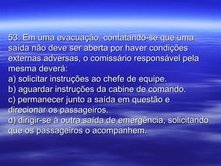 53. Em uma evacuação, contatando-se que uma53. Em uma evacuação, contatando-se que uma
saída não deve ser aberta por haver condiçõessaída não deve ser aberta por haver condições
externas adversas, o comissário responsável pelaexternas adversas, o comissário responsável pela
mesma deverá:mesma deverá:
a) solicitar instruções ao chefe de equipe.a) solicitar instruções ao chefe de equipe.
b) aguardar instruções da cabine de comando.b) aguardar instruções da cabine de comando.
c) permanecer junto a saída em questão ec) permanecer junto a saída em questão e
direcionar os passageiros.direcionar os passageiros.
d) dirigir-se à outra saída de emergência, solicitandod) dirigir-se à outra saída de emergência, solicitando
que os passageiros o acompanhem.que os passageiros o acompanhem.
 
