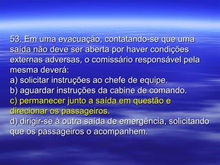 53. Em uma evacuação, contatando-se que uma53. Em uma evacuação, contatando-se que uma
saída não deve ser aberta por haver condiçõessaída não deve ser aberta por haver condições
externas adversas, o comissário responsável pelaexternas adversas, o comissário responsável pela
mesma deverá:mesma deverá:
a) solicitar instruções ao chefe de equipe.a) solicitar instruções ao chefe de equipe.
b) aguardar instruções da cabine de comando.b) aguardar instruções da cabine de comando.
c) permanecer junto a saída em questão ec) permanecer junto a saída em questão e
direcionar os passageiros.direcionar os passageiros.
d) dirigir-se à outra saída de emergência, solicitandod) dirigir-se à outra saída de emergência, solicitando
que os passageiros o acompanhem.que os passageiros o acompanhem.
 