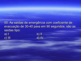 55. As saídas de emergência com coeficiente de55. As saídas de emergência com coeficiente de
evacuação de 30-40 paxs em 90 segundos, são asevacuação de 30-40 paxs em 90 segundos, são as
saídas tipo:saídas tipo:
a) Ia) I b) IIb) II
c) IIIc) III d) IVd) IV
 